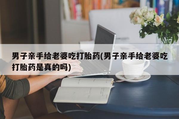 私人打胎药大月份胎停药男子亲手给老婆吃打胎药(男子亲手给老婆吃打胎药是真的吗)