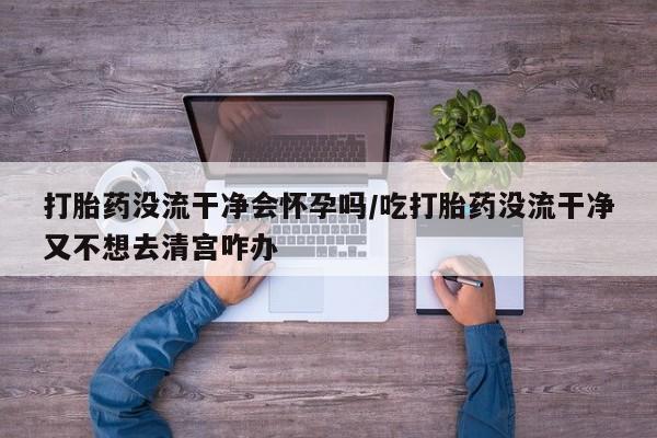 私人打胎药大月份胎停药打胎药没流干净会怀孕吗/吃打胎药没流干净又不想去清宫咋办