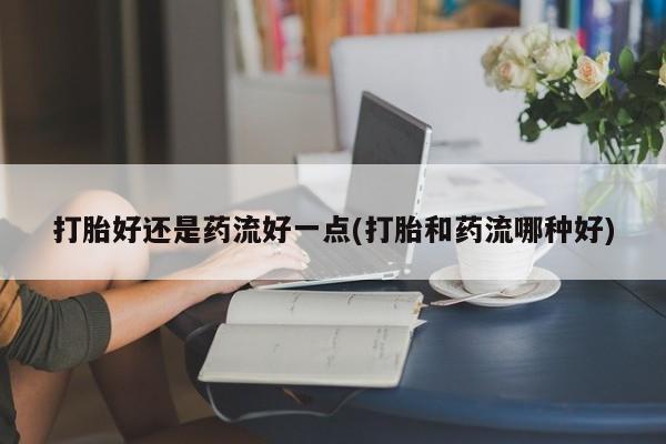 私人打胎药大月份胎停药打胎好还是药流好一点(打胎和药流哪种好)