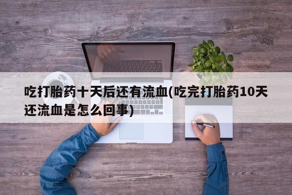 私人打胎药大月份胎停药吃打胎药十天后还有流血(吃完打胎药10天还流血是怎么回事)