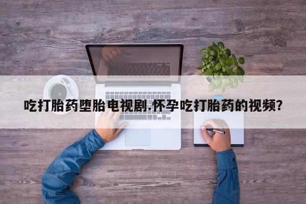 私人打胎药大月份胎停药吃打胎药堕胎电视剧.怀孕吃打胎药的视频？
