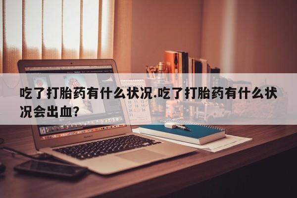 私人打胎药大月份胎停药吃了打胎药有什么状况.吃了打胎药有什么状况会出血？