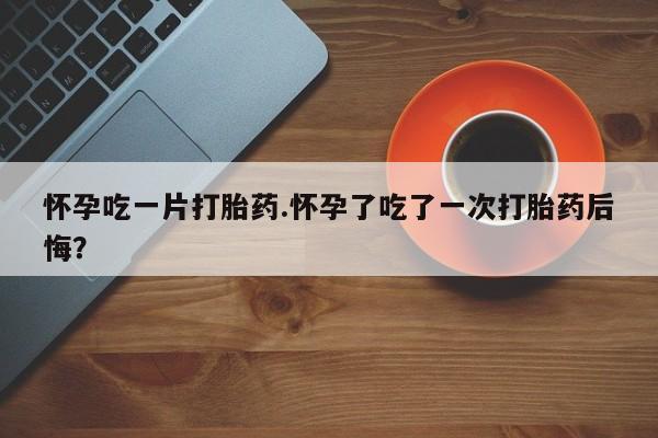 私人打胎药大月份胎停药怀孕吃一片打胎药.怀孕了吃了一次打胎药后悔？