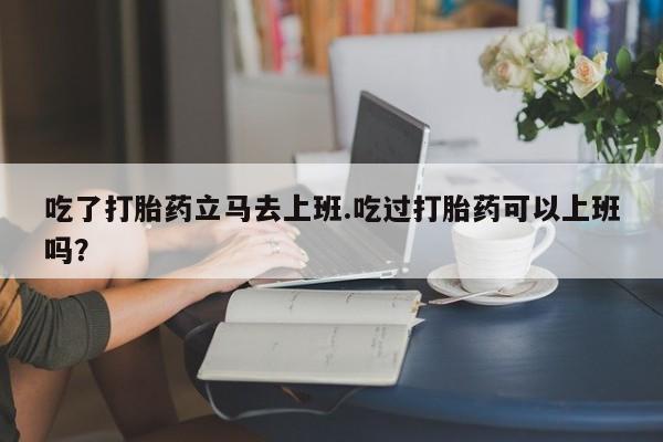 私人打胎药大月份胎停药吃了打胎药立马去上班.吃过打胎药可以上班吗？