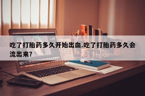 私人打胎药大月份胎停药吃了打胎药多久开始出血.吃了打胎药多久会流出来？