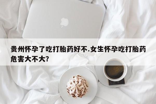 私人打胎药大月份胎停药贵州怀孕了吃打胎药好不.女生怀孕吃打胎药危害大不大？