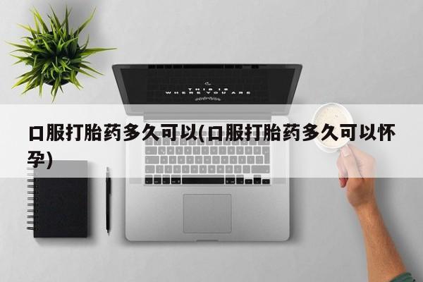 私人打胎药大月份胎停药口服打胎药多久可以(口服打胎药多久可以怀孕)