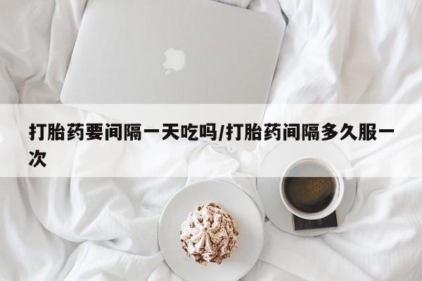 私人打胎药大月份胎停药打胎药要间隔一天吃吗/打胎药间隔多久服一次