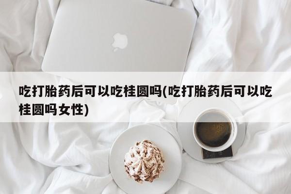 私人打胎药大月份胎停药吃打胎药后可以吃桂圆吗(吃打胎药后可以吃桂圆吗女性)