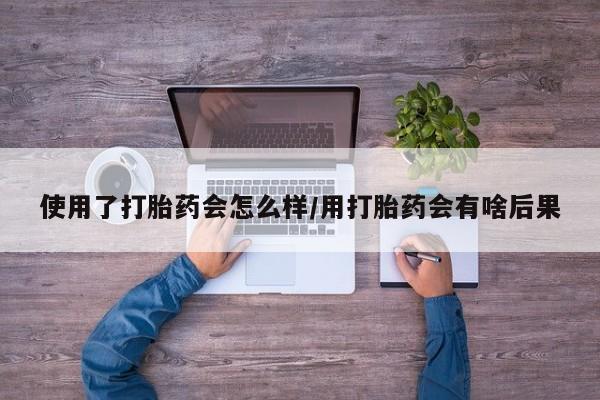 私人打胎药大月份胎停药使用了打胎药会怎么样/用打胎药会有啥后果