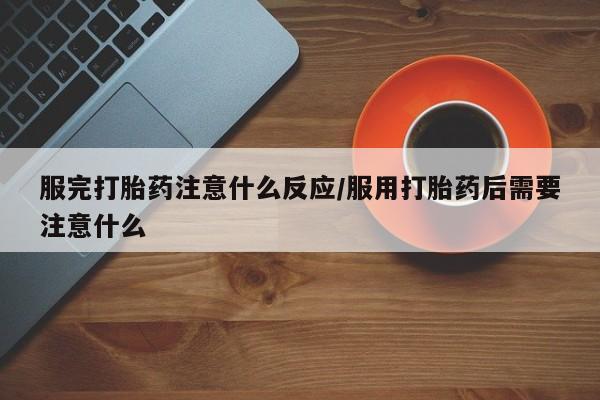 私人打胎药大月份胎停药服完打胎药注意什么反应/服用打胎药后需要注意什么