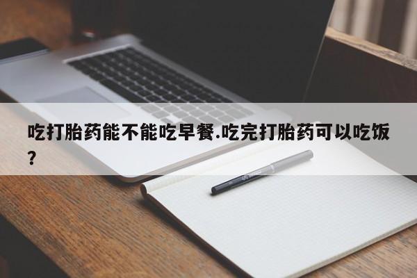 私人打胎药大月份胎停药吃打胎药能不能吃早餐.吃完打胎药可以吃饭？