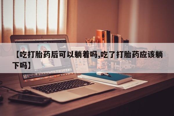 私人打胎药大月份胎停药【吃打胎药后可以躺着吗,吃了打胎药应该躺下吗】