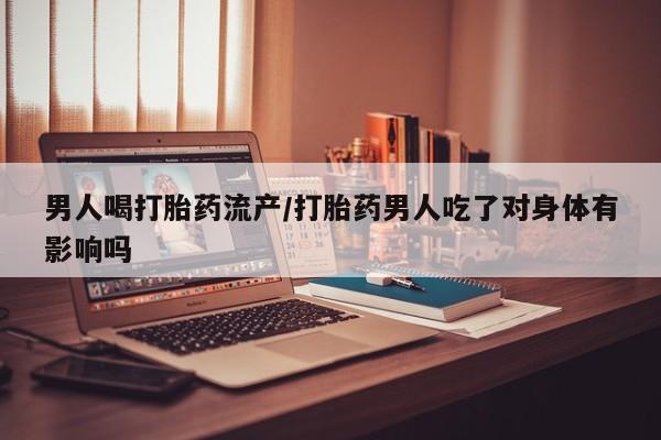 私人打胎药大月份胎停药男人喝打胎药流产/打胎药男人吃了对身体有影响吗