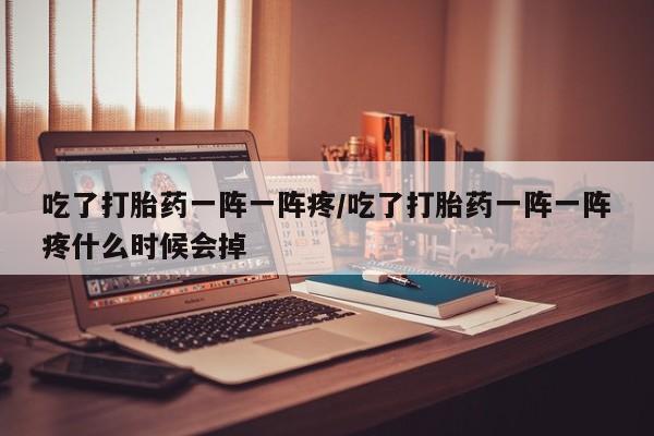 私人打胎药大月份胎停药吃了打胎药一阵一阵疼/吃了打胎药一阵一阵疼什么时候会掉