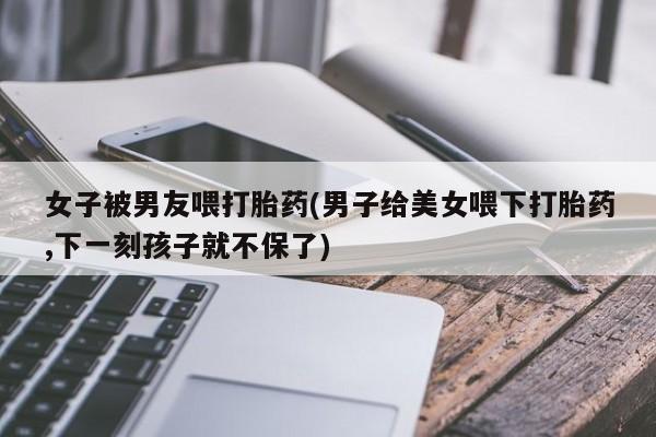 私人打胎药大月份胎停药女子被男友喂打胎药(男子给美女喂下打胎药,下一刻孩子就不保了)