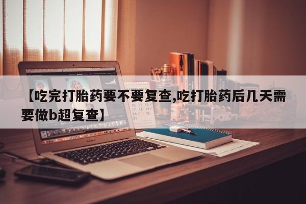 私人打胎药大月份胎停药【吃完打胎药要不要复查,吃打胎药后几天需要做b超复查】