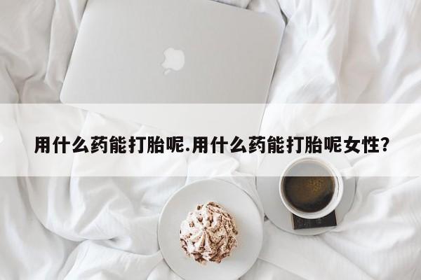 私人打胎药大月份胎停药用什么药能打胎呢.用什么药能打胎呢女性？