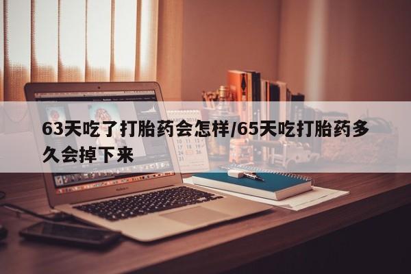 私人打胎药大月份胎停药63天吃了打胎药会怎样/65天吃打胎药多久会掉下来