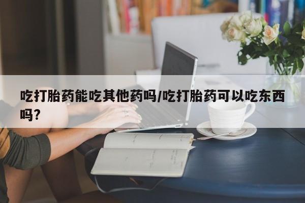 私人打胎药大月份胎停药吃打胎药能吃其他药吗/吃打胎药可以吃东西吗?