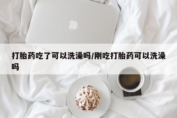 私人打胎药大月份胎停药打胎药吃了可以洗澡吗/刚吃打胎药可以洗澡吗