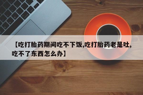 私人打胎药大月份胎停药【吃打胎药期间吃不下饭,吃打胎药老是吐,吃不了东西怎么办】