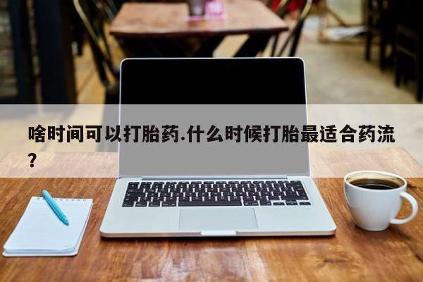 私人打胎药大月份胎停药啥时间可以打胎药.什么时候打胎最适合药流？