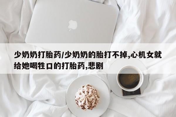私人打胎药大月份胎停药少奶奶打胎药/少奶奶的胎打不掉,心机女就给她喝牲口的打胎药,悲剧