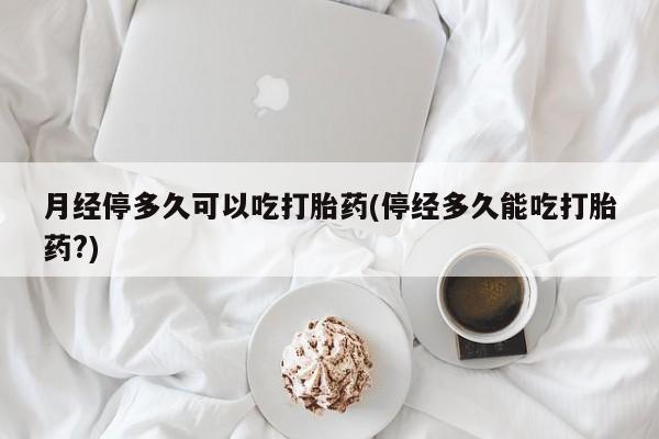私人打胎药大月份胎停药月经停多久可以吃打胎药(停经多久能吃打胎药?)