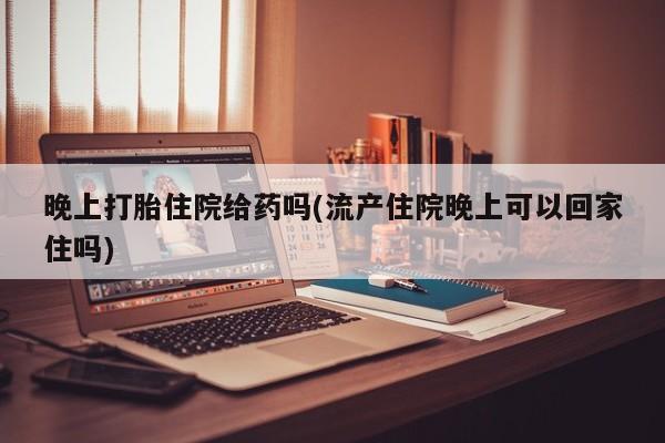 私人打胎药大月份胎停药晚上打胎住院给药吗(流产住院晚上可以回家住吗)