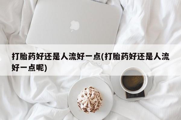 私人打胎药大月份胎停药打胎药好还是人流好一点(打胎药好还是人流好一点呢)