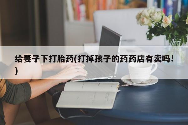 私人打胎药大月份胎停药给妻子下打胎药(打掉孩子的药药店有卖吗!)