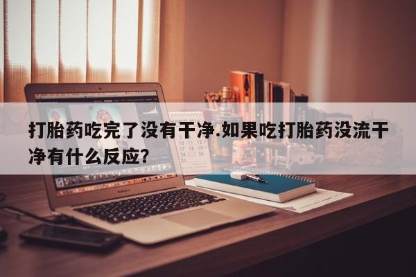 私人打胎药大月份胎停药打胎药吃完了没有干净.如果吃打胎药没流干净有什么反应？