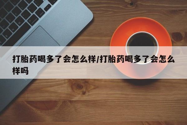 私人打胎药大月份胎停药打胎药喝多了会怎么样/打胎药喝多了会怎么样吗