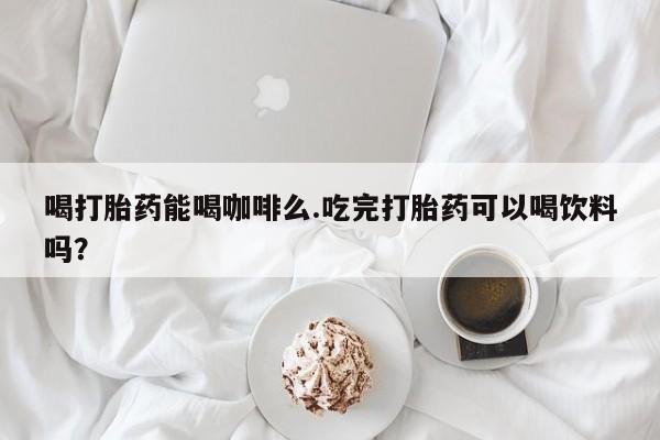 私人打胎药大月份胎停药喝打胎药能喝咖啡么.吃完打胎药可以喝饮料吗？