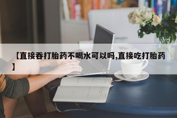 私人打胎药大月份胎停药【直接吞打胎药不喝水可以吗,直接吃打胎药】