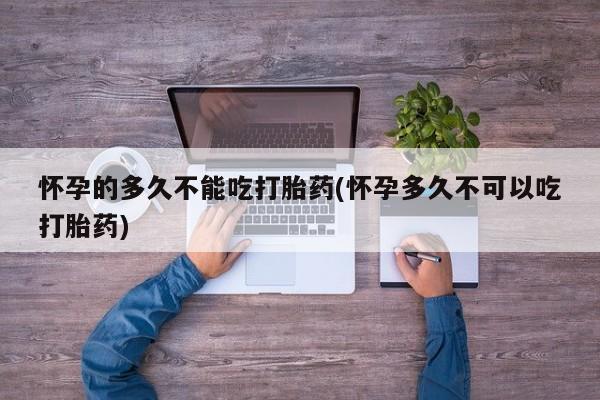私人打胎药大月份胎停药怀孕的多久不能吃打胎药(怀孕多久不可以吃打胎药)