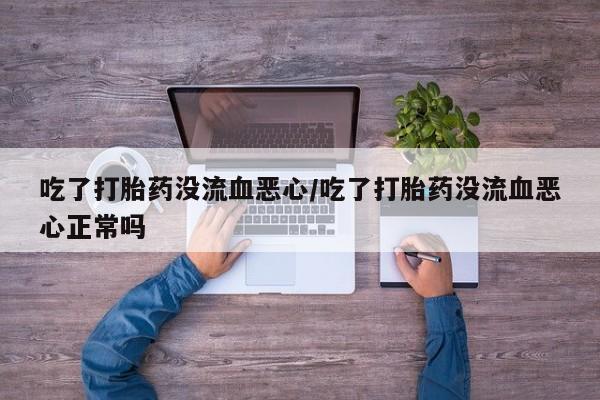 私人打胎药大月份胎停药吃了打胎药没流血恶心/吃了打胎药没流血恶心正常吗