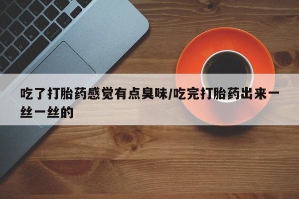私人打胎药大月份胎停药吃了打胎药感觉有点臭味/吃完打胎药出来一丝一丝的