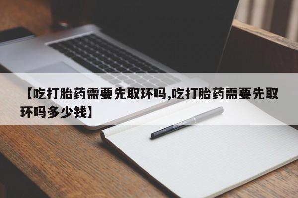 私人打胎药大月份胎停药【吃打胎药需要先取环吗,吃打胎药需要先取环吗多少钱】