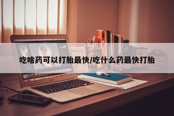 私人打胎药大月份胎停药吃啥药可以打胎最快/吃什么药最快打胎