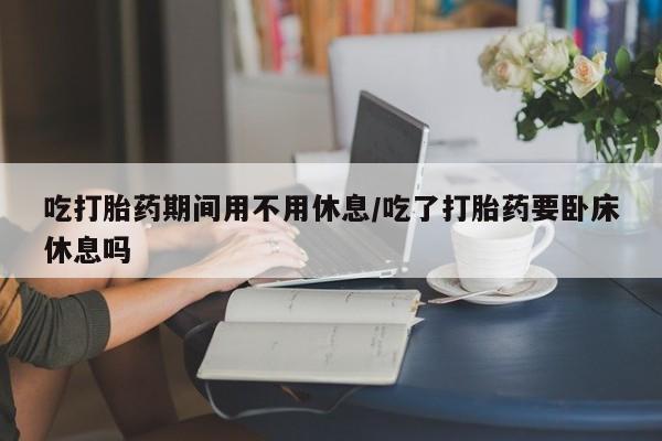 私人打胎药大月份胎停药吃打胎药期间用不用休息/吃了打胎药要卧床休息吗
