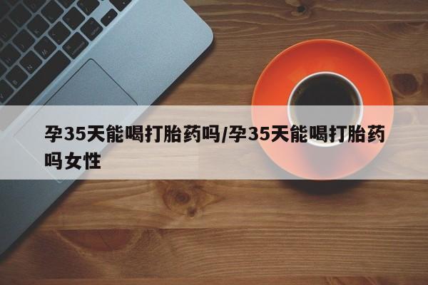 私人打胎药大月份胎停药孕35天能喝打胎药吗/孕35天能喝打胎药吗女性