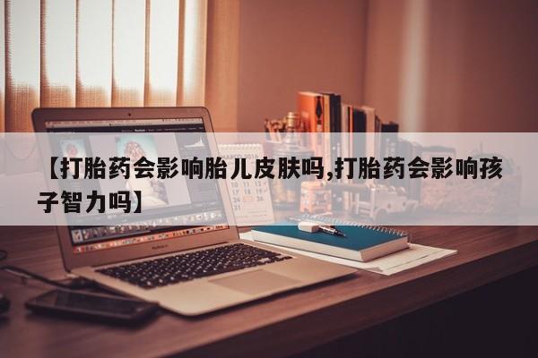 私人打胎药大月份胎停药【打胎药会影响胎儿皮肤吗,打胎药会影响孩子智力吗】