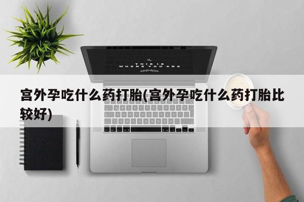 私人打胎药大月份胎停药宫外孕吃什么药打胎(宫外孕吃什么药打胎比较好)