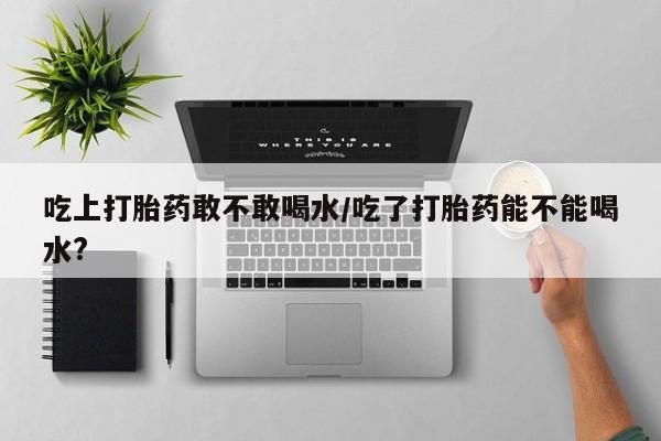 私人打胎药大月份胎停药吃上打胎药敢不敢喝水/吃了打胎药能不能喝水?