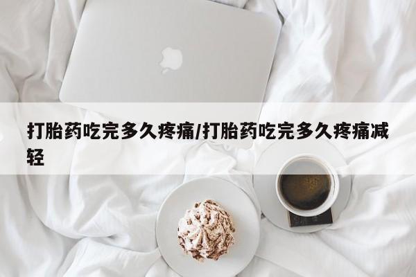 私人打胎药大月份胎停药打胎药吃完多久疼痛/打胎药吃完多久疼痛减轻