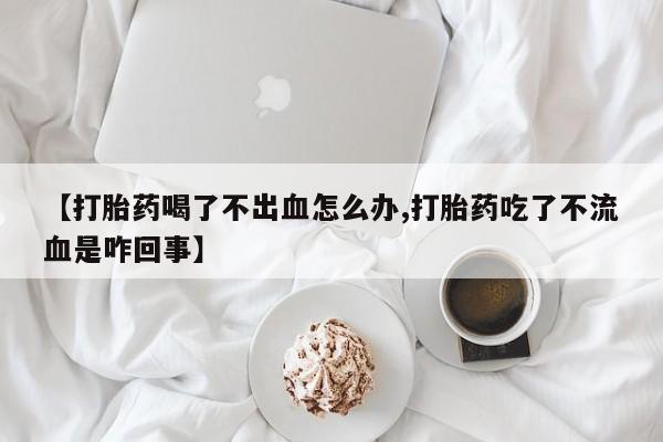 私人打胎药大月份胎停药【打胎药喝了不出血怎么办,打胎药吃了不流血是咋回事】