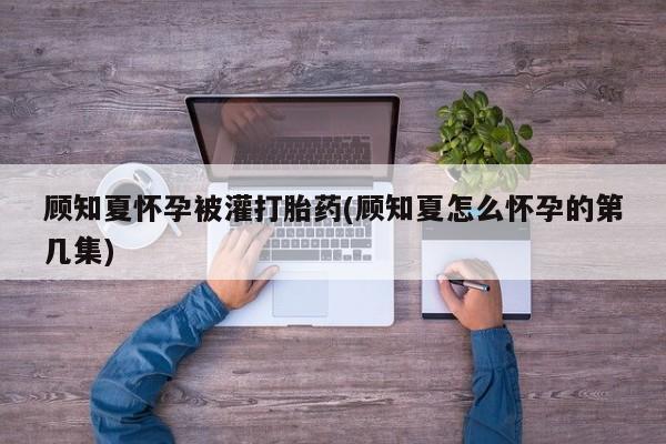私人打胎药大月份胎停药顾知夏怀孕被灌打胎药(顾知夏怎么怀孕的第几集)