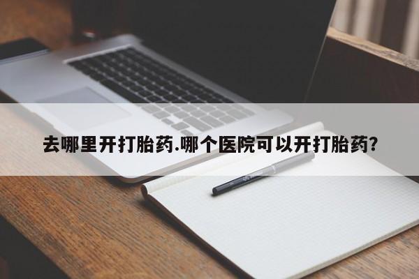 私人打胎药大月份胎停药去哪里开打胎药.哪个医院可以开打胎药？